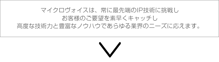 マイクロヴォイスは、常に最先端のIP技術に挑戦し、お客様のご要望を素早くキャッチし高度な技術力と豊富なノウハウであらゆる業界におニーズに応えます。